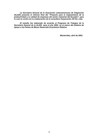 La Secretaría General de la Asociación Latinoamericana de Integración
(ALADI) presenta el informe final del “Proyecto para el mejoramiento de la
productividad y la calidad de empresas del sector industrial del Ecuador”, para
lo cual se contó con la colaboración de la consultora Corporación 3D Cía. Ltda.
El estudio fue elaborado de acuerdo al Programa de Trabajos de la
Secretaría General de la ALADI para el año 2002, en el marco del Sistema de
Apoyo a los Países de Menor Desarrollo Económico Relativo.
Montevideo, abril de 2003.
3
 