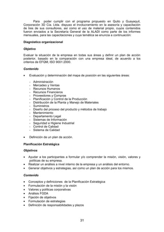 Para poder cumplir con el programa propuesto en Quito y Guayaquil,
Corporación 3D Cía. Ltda. dispuso el involucramiento en la asesoría y capacitación
de tres de sus consultores, así como el uso de material propio, cuyos contenidos
fueron enviados a la Secretaría General de la ALADI como parte de los informes
mensuales, para las capacitaciones y cuya temática se enuncia a continuación:
Diagnóstico organizacional
Objetivo
Evaluar la situación de la empresa en todas sus áreas y definir un plan de acción
posterior, basado en la comparación con una empresa ideal, de acuerdo a los
criterios de EFQM, ISO 9001:2000.
Contenido
• Evaluación y determinación del mapa de posición en las siguientes áreas:
- Administración
- Mercadeo y Ventas
- Recursos Humanos
- Recursos Financieros
- Proveedores y Compras
- Planificación y Control de la Producción
- Distribución de la Planta y Manejo de Materiales
- Suministros
- Diseño del proceso del producto y métodos de trabajo
- Mantenimiento
- Departamento Legal
- Sistemas de Información
- Seguridad e Higiene Industrial
- Control de Calidad
- Sistema de Calidad
• Definición de un plan de acción.
Planificación Estratégica
Objetivos
• Ayudar a los participantes a formular y/o comprender la misión, visión, valores y
políticas de su empresa.
• Realizar un análisis a nivel interno de la empresa y un análisis del entorno.
• Generar objetivos y estrategias, así como un plan de acción para los mismos.
Contenido
• Conceptos y definiciones de la Planificación Estratégica
• Formulación de la misión y la visión
• Valores y políticas corporativas
• Análisis FODA
• Fijación de objetivos
• Formulación de estrategias
• Definición de responsabilidades y plazos
31
 