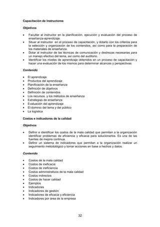 Capacitación de Instructores
Objetivos
• Facultar al instructor en la planificación, ejecución y evaluación del proceso de
enseñanza-aprendizaje.
• Situar al instructor en el proceso de capacitación, y dotarlo con los criterios para
la selección y organización de los contenidos, así como para la preparación de
los materiales de enseñanza.
• Dotar al instructor de las técnicas de comunicación y destrezas necesarias para
un manejo efectivo del tema, así como del auditorio.
• Identificar los niveles de aprendizaje obtenidos en un proceso de capacitación y
hacer una evaluación de los mismos para determinar alcances y perspectivas.
Contenido
• El aprendizaje
• Productos del aprendizaje
• Planificación de la enseñanza
• Definición de objetivos
• Definición de contenidos
• Los recursos y los métodos de enseñanza
• Estrategias de enseñanza
• Evaluación del aprendizaje
• El dominio del tema y del público
• La logística
Costos e indicadores de la calidad
Objetivos
• Definir e identificar los costos de la mala calidad que permitan a la organización
identificar problemas de eficiencia y eficacia para solucionarlos. Es una de las
fuentes de mejora continua.
• Definir un sistema de indicadores que permitan a la organización realizar un
seguimiento metodológico y tomar acciones en base a hechos y datos.
Contenido
• Costos de la mala calidad
• Costos de ineficacia
• Costos de ineficiencia
• Costos administrativos de la mala calidad
• Costos indirectos
• Costos de hacer calidad
• Ejemplos
• Indicadores
• Indicadores de gestión
• Indicadores de eficacia y eficiencia
• Indicadores por área de la empresa
32
 