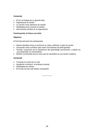 Contenido
• El rol y el trabajo de un gerente líder
• Organizando el cambio
• La reunión como elemento de cambio
• Habilidades para conducir el cambio
• Qué factores cambiar en la organización
Construyendo mi futuro con éxito
Objetivos
Al final del seminario los participantes:
• Habrán decidido tomar el control de su vidas y definido un plan de acción
• Conocerán cómo contribuir para crear una empresa de perfil ganador
• Tendrán conciencia de la importancia del aprendizaje permanente y sabrán en
que desarrollar su conocimiento
• Estarán convencidos que lo único que da resultados es una acción creadora
Contenido
• Tomando el control de mi vida
• Ayudando a construir la empresa correcta
• Habilidades de cambio
• El mundo es tuyo solo debes conquistarlo
__________
34
 