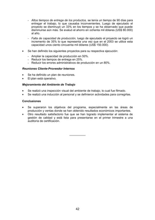 - Altos tiempos de entrega de los productos, se tenía un tiempo de 90 días para
entregar el trabajo, lo que causaba inconvenientes. Luego de ejecutado el
proyecto se disminuyó un 33% en los tiempos y se ha observado que puede
disminuirse aún más. Se evaluó el ahorro en ochenta mil dólares (US$ 80.000)
al año.
- Falta de capacidad de producción, luego de ejecutado el proyecto se logró un
incremento de 35% lo que representa una vez que en el 2003 se utilice esta
capacidad unos ciento cincuenta mil dólares (US$ 150.000).
• Se han definido los siguientes proyectos para su respectiva ejecución:
- Ampliar la capacidad de producción en 50%.
- Reducir los tiempos de entrega en 25%.
- Reducir los errores administrativos de producción en un 80%.
Reuniones Cliente-Proveedor Internos
• Se ha definido un plan de reuniones.
• El plan está operativo.
Mejoramiento del Ambiente de Trabajo
• Se realizó una inspección visual del ambiente de trabajo, lo cual fue filmado.
• Se realizó una inducción al personal y se definieron actividades para corregirlas.
Conclusiones
• Se superaron los objetivos del programa, especialmente en las áreas de
producción y ventas donde se han obtenido resultados económicos importantes.
• Otro resultado satisfactorio fue que se han logrado implementar el sistema de
gestión de calidad y está lista para presentarse en el primer trimestre a una
auditoría de certificación.
__________
42
 