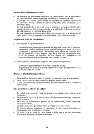 Sistema de Gestión Organizacional
• Se definieron los indicadores necesarios por Departamento para el seguimiento
del cumplimiento de objetivos por área, definiendo su valor crítico e ideal.
• El trabajar con valores (indicadores) ha permitido al personal visualizar la
importancia de manejar y analizarlos, lo que ha llevado a tomar acciones en base
a hechos y datos.
• Se está capacitando al personal sobre la necesidad de documentación para
mejorar el sistema. Esto implica, además, una realización de flujo de procesos.
Se está realizando el inventario documental.
• Se está buscando un sistema informático que empate con lo analizado en el
punto anterior, esto es, generación de indicadores, control de procesos, etc..
Proyectos de Solución de Problemas
• Se trabajó en el siguiente proyecto:
- Disminución del porcentaje de prendas de segunda calidad en la planta de
producción, se tenía un porcentaje de prendas de segunda en un 2,4% de la
producción, lo que implicaba 4.046 prendas. Estas se venden con descuento
en los almacenes. Se ha llegado luego de la ejecución del proyecto a un
1,8% de prendas de segunda, lo que implica una recuperación de
aproximadamente ocho mil noventa y tres dólares (US$ 8.093).
• Se han definido los siguientes proyectos para su ejecución posterior:
- Conciliación de la información mediante un sistema integral.
- Mejoramiento de atención al cliente, esperándose luego de implementado, un
aumento del 5% en ventas.
Reuniones Cliente-Proveedor internos
• Se ha definido claramente quien es cliente y proveedor en toda la organización.
• Se ha definido un plan de reuniones en cada uno de los niveles.
• El plan está operativo y puede confirmarse mediante las actas que se realizan en
cada reunión.
Mejoramiento del Ambiente de Trabajo
• Se realizó una inspección visual del ambiente de trabajo, de lo cual se tomó
fotografías.
• Se realizó una inducción al personal y se definieron actividades para corregir las
áreas problema.
• Se realizó un mantenimiento general de las instalaciones, pintura, máquinas,
señalización interna.
• Se realizó una minga general en planta y mingas en los almacenes.
• Se tiene un plan de incentivos, no monetarios, al mejor grupo de trabajo que
mantenga su lugar en óptimas condiciones.
• Se realizó una encuesta de clima laboral a todo nivel y se está trabajando
actualmente en el plan de acción a realizarse.
44
 