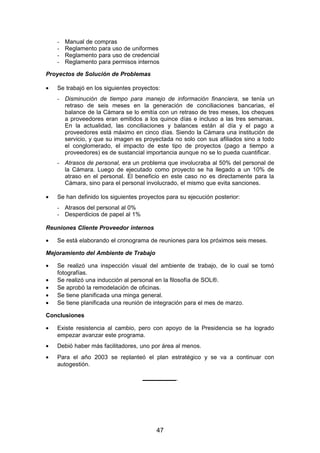 - Manual de compras
- Reglamento para uso de uniformes
- Reglamento para uso de credencial
- Reglamento para permisos internos
Proyectos de Solución de Problemas
• Se trabajó en los siguientes proyectos:
- Disminución de tiempo para manejo de información financiera, se tenía un
retraso de seis meses en la generación de conciliaciones bancarias, el
balance de la Cámara se lo emitía con un retraso de tres meses, los cheques
a proveedores eran emitidos a los quince días e incluso a las tres semanas.
En la actualidad, las conciliaciones y balances están al día y el pago a
proveedores está máximo en cinco días. Siendo la Cámara una institución de
servicio, y que su imagen es proyectada no solo con sus afiliados sino a todo
el conglomerado, el impacto de este tipo de proyectos (pago a tiempo a
proveedores) es de sustancial importancia aunque no se lo pueda cuantificar.
- Atrasos de personal, era un problema que involucraba al 50% del personal de
la Cámara. Luego de ejecutado como proyecto se ha llegado a un 10% de
atraso en el personal. El beneficio en este caso no es directamente para la
Cámara, sino para el personal involucrado, el mismo que evita sanciones.
• Se han definido los siguientes proyectos para su ejecución posterior:
- Atrasos del personal al 0%
- Desperdicios de papel al 1%
Reuniones Cliente Proveedor internos
• Se está elaborando el cronograma de reuniones para los próximos seis meses.
Mejoramiento del Ambiente de Trabajo
• Se realizó una inspección visual del ambiente de trabajo, de lo cual se tomó
fotografías.
• Se realizó una inducción al personal en la filosofía de SOL®.
• Se aprobó la remodelación de oficinas.
• Se tiene planificada una minga general.
• Se tiene planificada una reunión de integración para el mes de marzo.
Conclusiones
• Existe resistencia al cambio, pero con apoyo de la Presidencia se ha logrado
empezar avanzar este programa.
• Debió haber más facilitadores, uno por área al menos.
• Para el año 2003 se replanteó el plan estratégico y se va a continuar con
autogestión.
__________
47
 