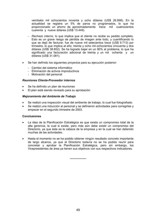 veintiséis mil ochocientos noventa y ocho dólares (US$ 26.898). En la
actualidad se registra un 5% de paros no programados, lo que ha
proporcionado un ahorro de aproximadamente trece mil cuatrocientos
cuarenta y nueve dólares (US$ 13.449).
- Rechazo interno, lo que implica que el cliente no recibe su pedido completo.
Esto es un grave riesgo de pérdida de imagen ante todo, y cuantificando lo
que se dejó de facturar, fue de nueve mil setecientos trece (US$ 9.713) por
trimestre, lo que implica al año, treinta y ocho mil ochocientos cincuenta y dos
dólares (US$ 38.852). Se ha logrado bajar en un 80% el problema, lo que ha
significado una facturación adicional de treinta y un mil ochenta y un
dólares (US$ 31.081).
• Se han definido los siguientes proyectos para su ejecución posterior:
- Cambio del sistema informático
- Eliminación de activos improductivos
- Motivación del personal
Reuniones Cliente-Proveedor internos
• Se ha definido un plan de reuniones
• El plan está siendo revisado para su aprobación
Mejoramiento del Ambiente de Trabajo
• Se realizó una inspección visual del ambiente de trabajo, lo cual fue fotografiado.
• Se realizó una inducción al personal y se definieron actividades para corregirlas y
empezar en el segundo trimestre de 2003.
Conclusiones
• La idea de la Planificación Estratégica es que exista un compromiso total de la
alta gerencia, la cual si existe, pero más aún debe existir un compromiso del
Directorio, ya que éste es la cabeza de la empresa y en la cual se han detenido
muchas de las actividades.
• Hasta el momento no se ha podido obtener ningún resultado concreto importante
de largo alcance, ya que el Directorio todavía no se ha podido reunir para
concretar y aprobar la Planificación Estratégica, pero sin embargo, los
Vicepresidentes de área ya tienen sus objetivos con sus respectivos indicadores.
__________
49
 
