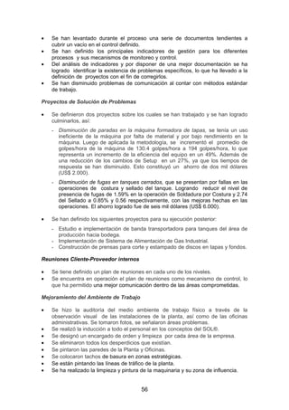 • Se han levantado durante el proceso una serie de documentos tendientes a
cubrir un vacío en el control definido.
• Se han definido los principales indicadores de gestión para los diferentes
procesos y sus mecanismos de monitoreo y control.
• Del análisis de indicadores y por disponer de una mejor documentación se ha
logrado identificar la existencia de problemas específicos, lo que ha llevado a la
definición de proyectos con el fin de corregirlos.
• Se han disminuido problemas de comunicación al contar con métodos estándar
de trabajo.
Proyectos de Solución de Problemas
• Se definieron dos proyectos sobre los cuales se han trabajado y se han logrado
culminarlos, así:
- Disminución de paradas en la máquina formadora de tapas, se tenía un uso
ineficiente de la máquina por falta de material y por bajo rendimiento en la
máquina. Luego de aplicada la metodología, se incrementó el promedio de
golpes/hora de la máquina de 130.4 golpes/hora a 194 golpes/hora, lo que
representa un incremento de la eficiencia del equipo en un 49%. Además de
una reducción de los cambios de Setup en un 27%, ya que los tiempos de
respuesta se han disminuido. Esto constituyó un ahorro de dos mil dólares
(US$ 2.000).
- Disminución de fugas en tanques cerrados, que se presentan por fallas en las
operaciones de costura y sellado del tanque. Logrando reducir el nivel de
presencia de fugas de 1.59% en la operación de Soldadura por Costura y 2.74
del Sellado a 0.85% y 0.56 respectivamente, con las mejoras hechas en las
operaciones. El ahorro logrado fue de seis mil dólares (US$ 6.000).
• Se han definido los siguientes proyectos para su ejecución posterior:
- Estudio e implementación de banda transportadora para tanques del área de
producción hacia bodega.
- Implementación de Sistema de Alimentación de Gas Industrial.
- Construcción de prensas para corte y estampado de discos en tapas y fondos.
Reuniones Cliente-Proveedor internos
• Se tiene definido un plan de reuniones en cada uno de los niveles.
• Se encuentra en operación el plan de reuniones como mecanismo de control, lo
que ha permitido una mejor comunicación dentro de las áreas comprometidas.
Mejoramiento del Ambiente de Trabajo
• Se hizo la auditoría del medio ambiente de trabajo físico a través de la
observación visual de las instalaciones de la planta, así como de las oficinas
administrativas. Se tomaron fotos, se señalaron áreas problemas.
• Se realizó la inducción a todo el personal en los conceptos del SOL®.
• Se designó un encargado de orden y limpieza por cada área de la empresa.
• Se eliminaron todos los desperdicios que existían.
• Se pintaron las paredes de la Planta y Oficinas.
• Se colocaron tachos de basura en zonas estratégicas.
• Se están pintando las líneas de tráfico de la planta.
• Se ha realizado la limpieza y pintura de la maquinaria y su zona de influencia.
56
 