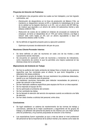 Proyectos de Solución de Problemas
• Se definieron dos proyectos sobre los cuales se han trabajado y se han logrado
culminarlos, así:
- Disminución de desperdicios en la línea de producción de Maduro Frito, se
mantenía un desperdicio cercano al 8% y mediante la metodología de la ruta
de la calidad se ha logrado disminuir a un 3% con un ahorro de 207.360 kg.
de maduro que equivale a un ahorro de veinte mil setecientos treinta y seis
dólares (US$ 20.736).
- Reducción de costos de no calidad en órdenes de envasado en material de
empaque, se tenía un desperdicio de un 15% por varios motivos y se llegó a
reducir este rubro hasta un 5% con un ahorro equivalente a doce mil
trescientos dólares (US$ 12.300).
• Se ha definido el siguiente proyecto para su ejecución posterior:
- Optimizar el proceso de elaboración del pan de yuca.
Reuniones Cliente-Proveedor internos
• Se tiene definido un plan de reuniones en cada uno de los niveles y está
nuevamente siendo retomado.
• Se encuentra en operación el plan de reuniones y revisiones de indicadores,
como mecanismo de control, lo que ha permitido una mejora sustancial en las
diversas áreas de la compañía.
Mejoramiento del Ambiente de Trabajo
• Se hizo la auditoría del medio ambiente de trabajo físico a través de una persona
específica que fue nombrada para el efecto, la que tomó fotografías y se
detectaron las áreas problema.
• Se organizaron grupos de trabajo, los que resolvieron los problemas detectados,
siendo a su vez motivante para el personal.
• Se mantienen reuniones mensuales para detectar necesidades de personal y
poder dar solución a las mismas.
• Se han fabricado casilleros específicos para equipos de frío en un área especial.
• Se ha mejorado el equipo de frío.
• Se ha optimizado el ambiente del comedor.
• Se han cambiado las dietas.
• Se ha llamado la atención del servicio de expresos cuando se evidencia una falta
de atención.
• Se han dado charlas a solicitud del personal, entre otros.
Conclusiones
• Se logró establecer un sistema de mantenimiento de las normas de trabajo y
convivencia, además de la mejor coordinación y seguimiento de los grupos de
trabajo y la adhesión del personal de planta en los mismos con una mejor actitud
ante los problemas y muy buenas propuestas de solución a los mismos.
• Las expectativas fueron superadas ya que a más de elevar el nivel profesional
del personal se fijó la importancia de la actitud mental y los valores como base de
59
 