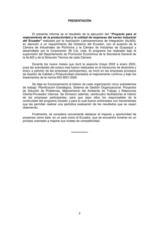 PRESENTACIÓN
El presente informe es el resultado de la ejecución del “Proyecto para el
mejoramiento de la productividad y la calidad de empresas del sector industrial
del Ecuador” realizado por la Asociación Latinoamericana de Integración (ALADI),
en atención a un requerimiento del Gobierno del Ecuador, con el auspicio de la
Cámara de Industriales de Pichincha y la Cámara de Industrias de Guayaquil y
desarrollado por la Corporación 3D Cía. Ltda. El programa fue realizado bajo la
supervisión del Departamento de Promoción Económica de la Secretaría General de
la ALADI y de la Dirección Técnica de cada Cámara.
Durante los nueve meses que duró la asesoría (mayo 2002 a enero 2003,
pues las actividades del octavo mes fueron realizadas en el transcurso de diciembre y
enero a petición de las empresas participantes), se inició en las empresas procesos
de Gestión de Calidad y Productividad orientados al mejoramiento continuo y bajo los
lineamientos de la norma ISO 9001:2000.
Se deja en funcionamiento al interior de cada organización cinco subsistemas
de trabajo: Planificación Estratégica, Sistema de Gestión Organizacional, Proyectos
de Solución de Problemas, Mejoramiento del Ambiente de Trabajo y Relaciones
Cliente-Proveedor internos. Se formaron además, veinticuatro facilitadores al interior
de las empresas participantes, para que sean ellos los responsables de la
continuidad del programa iniciado y para lo cual fueron entrenados con herramientas
que les permitan realizar una periódica evaluación de los resultados que se vayan
obteniendo.
Finalmente, se considera conveniente destacar el impacto y oportunidad de
proyectos como éste, en un país como el Ecuador, que se encuentra inmerso en un
proceso orientado a mejorar sus niveles de competitividad.
__________
7
 
