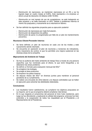 - Disminución de reprocesos, se mantenían reprocesos en un 8% y se ha
logrado bajar en cuatro meses al 5,85%. Esto representa a la empresa un
ahorro anual de dieciocho mil dólares (US$ 18.000).
- Disminución en mal manejo de uso de congeladores, se está trabajando en
este proyecto y se halla avanzado un 40%. Debido a problemas internos el
mismo fue pospuesto y nuevamente se lo retomará en febrero.
• Se han definido los siguientes proyectos para su ejecución posterior:
- Disminución de reprocesos por mala formulación.
- Disminución de desperdicio de palillos.
- Disminución de paros no programados por falta de un plan de mantenimiento
preventivo.
Reuniones Cliente-Proveedor internos
• Se tiene definido un plan de reuniones en cada uno de los niveles y está
nuevamente siendo retomado.
• Se encuentra en operación el plan de reuniones y revisiones de indicadores,
como mecanismo de control, lo que ha permitido una mejora sustancial en las
diversas áreas de la compañía.
Mejoramiento del Ambiente de Trabajo
• Se hizo la auditoría del medio ambiente de trabajo físico a través de una persona
específica que fue nombrada para el efecto, la que tomó fotografías y se
detectaron las áreas problema.
• Se definió un formato para evaluación mensual del SOL®
• Se arreglaron las bodegas.
• Se arregló el área productiva.
• Se limpiaron los patios traseros.
• Se dispuso rótulos del SOL®
en diversos puntos para mantener al personal
pendiente de su cumplimiento.
• Se realizó una encuesta de clima laboral y se dispuso actividades que se hallan
en ejecución para solventar las debilidades detectadas.
Conclusiones
• Los resultados fueron satisfactorios, se cumplieron los objetivos propuestos en
su mayoría por lo que el programa debería ampliarse más tiempo.
• En lo que respecta al compromiso del personal al inicio hubo resistencia, pero
luego se fue difundiendo y explicando la utilidad del programa; entonces fue bien
entendido y la cooperación de todos fue respaldada por el Presidente y el
Representante de la Presidencia.
____________
62
 