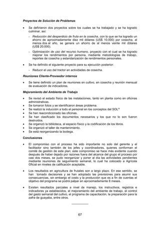 Proyectos de Solución de Problemas
• Se definieron dos proyectos sobre los cuales se ha trabajado y se ha logrado
culminar, así:
- Reducción del desperdicio de fruta en la cosecha, con lo que se ha logrado un
ahorro de aproximadamente diez mil dólares (US$ 10.000) por cosecha, al
menos dos al año, se genera un ahorro de al menos veinte mil dólares
(US$ 20.000).
- Optimización de uso del recurso humano, proyecto con el cual se ha logrado
mejorar los rendimientos por persona, mediante metodologías de trabajo,
reportes de cosecha y estandarización de rendimientos personales.
• Se ha definido el siguiente proyecto para su ejecución posterior:
- Reducir el uso del tractor en actividades de cosecha.
Reuniones Cliente-Proveedor internos
• Se tiene definido un plan de reuniones en cultivo, en cosecha y reunión mensual
de evaluación de indicadores.
Mejoramiento del Ambiente de Trabajo
• Se revisó el estado físico de las instalaciones, tanto en planta como en oficinas
administrativas.
• Se tomaron fotos y se identificaron áreas problema.
• Se realizó la inducción a todo el personal en los conceptos del SOL®
• Se han reacondicionado las oficinas.
• Se han clasificado los documentos necesarios y los que no lo son fueron
destruidos.
• Se organizó la biblioteca, el espacio físico y la codificación de los libros.
• Se organizó el taller de mantenimiento.
• Se está reorganizando la bodega.
Conclusiones
• El compromiso con el proceso ha sido importante no solo del gerente y el
facilitador sino también de los jefes y coordinadores, quienes conforman el
comité de gestión de este plan; este compromiso se hace más evidente cuando
después de haber dejado por razones fuera del alcance del grupo el proceso por
casi dos meses, se pudo reorganizar y poner al día las actividades pendientes
mediante reuniones de seguimiento semanal, lo cual ha colocado a Agrícola
Oficial en niveles de calificación aceptable.
• Los resultados en agricultura de frutales son a largo plazo. En ese sentido, se
han tomado decisiones y se han adoptado las previsiones para asumir sus
consecuencias, sin embargo el costo y la producción que es a fin de cuentas el
objetivo del programa se podrá palpar en aproximadamente 8 meses.
• Existen resultados parciales a nivel de manejo, los instructivos, registros e
indicadores ya establecidos, el mejoramiento del ambiente de trabajo, el control
del gasto semanal del cultivo, el programa de capacitación, la preparación para la
zafra de guayaba, entre otros.
__________
67
 