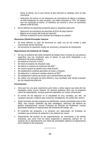 frente al cliente, por lo que incluso la alta dirección lo catalogó como el más
importante.
- Reducción de errores en los despachos de mercadería de fábrica a bodegas,
se está trabajando en este proyecto y se halla avanzado un 70%. Se espera
una vez concluido el mismo, un beneficio de noventa y cinco mil quinientos
dólares (US$ 95.500).
• Se ha definido los siguientes proyectos para su respectiva ejecución.
- Reducción de inventarios de planchas de EVA de baja rotación.
- Mejora en el manejo del scrap de inyección.
- Eliminar el deterioro de los cartones de empaque de calzado.
Reuniones Cliente-Proveedor internos
• Se tiene definido un plan de reuniones en cada uno de los niveles y está
nuevamente siendo retomado.
• Se encuentra en operación el plan de reuniones y revisiones de indicadores.
Mejoramiento del Ambiente de Trabajo
• Se hizo la auditoría del medio ambiente de trabajo físico a través de una persona
específica que fue nombrada para el efecto, la que tomó fotografías y se
detectaron las áreas problema.
• Se realizó la inducción al SOL®
• Se inició el proyecto de etiquetas rojas.
• Se definió un sistema de auditorías del SOL®
• Se crearon grupos de gestión para cada división.
• Se establecieron políticas generales de orden y limpieza.
• Se elaboraron y colocaron carteles alusivos al SOL®
• Se establecieron planes de acción para mantenimiento del SOL®
• Se realizó una encuesta de clima laboral y cuyo resultado está siendo evaluado
por las respectivas jefaturas.
Conclusiones
• Creo que fue una gran experiencia para todos y estoy seguro que este año los
resultados serán mucho mejores. En general podemos decir que el programa
cubrió las expectativas, aunque pudimos superarlas con mayor compromiso.
• El mundo de los negocios en la actualidad es muy complejo, por ello es
necesario apuntar a mejorar para volvernos competitivos. No queda otro camino.
• Sobre las bases de este programa se planificarán nuevas actividades para el año
2003, esto incluye: replanteo del plan estratégico, definición del sistema de
gestión organizacional, nuevos Proyectos de Solución de Problemas, nuevas
actividades relativas al mejoramiento del ambiente del trabajo, etc..
• El contenido del programa y su duración son adecuadas, sin embargo se
considera que el tiempo de asesoría in situ debería ser mayor.
• Dependiendo del tamaño de las organizaciones, se recomienda a las demás
empresas, que como fruto de estos programas o asesorías, piensen en la
creación de un departamento que lidere las actividades relativas al mejoramiento
de la Calidad en las empresas.
___________
69
 