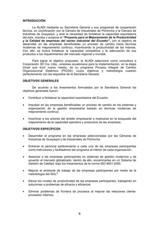 INTRODUCCIÓN
La ALADI mediante su Secretaría General y sus programas de cooperación
técnica, en coordinación con la Cámara de Industriales de Pichincha y la Cámara de
Industrias de Guayaquil, y ante la necesidad de fortalecer la capacidad exportadora
del país, impulsa y auspicia el “Proyecto para el Mejoramiento de la Productividad
y la Calidad de empresas del sector industrial del Ecuador”, con el objetivo de
desarrollar en las empresas beneficiadas un proceso de cambio hacia técnicas
modernas de mejoramiento continuo, incentivando la productividad de las mismas.
Con ello, se busca fortalecer la capacidad competitiva y la adecuación de sus
productos a los requerimientos del mercado regional y mundial.
Para lograr el objetivo propuesto, la ALADI seleccionó como consultora a
Corporación 3D Cía. Ltda., empresa ecuatoriana para la implementación, en la etapa
inicial que duró nueve meses, de su programa Proceso Integral de Cambio
Organizacional Sistémico (PICOS), cuyos objetivos y metodología cuadran
perfectamente con los requisitos de la Secretaría General.
OBJETIVOS GENERALES
De acuerdo a los lineamientos formulados por la Secretaría General los
objetivos generales fueron:
• Contribuir a fortalecer la capacidad exportadora del Ecuador.
• Impulsar en las empresas beneficiadas un proceso de cambio en los sistemas y
organización de la gestión empresarial basado en técnicas modernas de
mejoramiento continuo.
• Incentivar a los actores del ámbito empresarial a implicarse en la búsqueda del
mejoramiento de la capacidad operativa y productiva de las empresas.
OBJETIVOS ESPECÍFICOS
• Desarrollar el programa en las empresas seleccionadas por las Cámaras de
Industrias de Guayaquil y de Industriales de Pichincha.
• Entrenar al personal perteneciente a cada una de las empresas participantes
como instructores y facilitadores del programa al interior de cada organización.
• Asesorar a las empresas participantes en sistemas de gestión modernos y de
acuerdo al mercado globalizado; dentro de ello, encaminarlas en un Sistema de
Gestión de Calidad, bajo los lineamientos de la norma ISO 9001:2000.
• Mejorar el ambiente de trabajo de las empresas participantes por medio de la
metodología del SOL®
• Elevar los niveles de productividad de las empresas participantes, trabajando en
soluciones a problemas de eficacia y eficiencia.
• Eliminar problemas de frontera de procesos al mejorar las relaciones cliente-
proveedor internos.
8
 