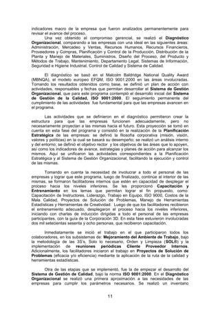 indicadores macro de la empresa que fueron analizados permanentemente para
revisar el avance del proceso.
Una vez obtenido el compromiso gerencial, se realizó el Diagnóstico
Organizacional, comparando a las empresas con una ideal en las siguientes áreas:
Administración, Mercadeo y Ventas, Recursos Humanos, Recursos Financieros,
Proveedores y Compras, Planificación y Control de la Producción, Distribución de la
Planta y Manejo de Materiales, Suministros, Diseño del Proceso, del Producto y
Métodos de Trabajo, Mantenimiento, Departamento Legal, Sistemas de Información,
Seguridad e Higiene Industrial, Control de Calidad y Sistema de Calidad.
El diagnóstico se basó en el Malcolm Baldridge National Quality Award
(MBNQA), el modelo europeo EFQM, ISO 9001:2000 en las áreas involucradas.
Tomando los resultados obtenidos como base, se definió un plan de acción con
actividades, responsables y fechas que permitan desarrollar el Sistema de Gestión
Organizacional, que para este programa contempló el desarrollo inicial del Sistema
de Gestión de la Calidad, ISO 9001:2000. El seguimiento permanente del
cumplimiento de las actividades fue fundamental para que las empresas avancen en
el programa.
Las actividades que se definieron en el diagnóstico permitieron crear la
estructura para que las empresas funcionen adecuadamente, pero no
necesariamente proyectan a las mismas hacia el futuro. Esta proyección se tomó en
cuenta en esta fase del programa y consistió en la realización de la Planificación
Estratégica de las empresas: se definió la filosofía corporativa (misión, visión,
valores y políticas) en la cual se basará su desempeño; se realizó un análisis interno
y del entorno; se definió el objetivo rector y los objetivos de las áreas que lo apoyen,
así como los indicadores de avance, estrategias y planes de acción para alcanzar los
mismos. Aquí se unificaron las actividades correspondientes a la Planificación
Estratégica y al Sistema de Gestión Organizacional, facilitando la ejecución y control
de las mismas.
Tomando en cuenta la necesidad de involucrar a todo el personal de las
empresas y lograr que este programa, luego de finalizado, continúe al interior de las
mismas, se formaron facilitadores internos que estén en capacidad de desplegar el
proceso hacia los niveles inferiores. Se les proporcionó Capacitación y
Entrenamiento en los temas que permitan lograr el fin propuesto, como:
Capacitación de Instructores, Liderazgo, Trabajo en Equipo, ISO 9000, Costos de la
Mala Calidad, Proyectos de Solución de Problemas, Manejo de Herramientas
Estadísticas y Herramientas de Creatividad. Luego de que los facilitadores recibieron
el entrenamiento adecuado, desplegaron el proceso hacia los niveles inferiores,
iniciando con charlas de inducción dirigidas a todo el personal de las empresas
participantes, con la guía de la Corporación 3D. En esta fase estuvieron involucradas
dos mil setecientas sesenta y ocho personas, que recibieron capacitación.
Inmediatamente se inició el trabajo en el que participaron todos los
colaboradores, en los subsistemas de: Mejoramiento del Ambiente de Trabajo, bajo
la metodología de las 3S’s, Solo lo necesario, Orden y Limpieza (SOL®) y la
implementación de reuniones periódicas Cliente Proveedor Internos.
Adicionalmente, los facilitadores iniciaron el trabajo en Proyectos de Solución de
Problemas (eficacia y/o eficiencia) mediante la aplicación de la ruta de la calidad y
herramientas estadísticas.
Otra de las etapas que se implementó, fue la de empezar el desarrollo del
Sistema de Gestión de Calidad, bajo la norma ISO 9001:2000. En el Diagnóstico
Organizacional se realizó una primera aproximación a las necesidades de las
empresas para cumplir los parámetros necesarios. Se realizó un inventario
11
 
