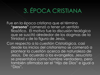 Fue en la época cristiana que el término
  “persona” comenzó a tener un sentido
  filosófico. El motivo fue la discusión teológica
  que se suscitó alrededor de los dogmas de la
  Trinidad y de la figura de Jesús.
Con respecto a la cuestión Cristológica, casi
  desde los inicios del cristianismo se comenzó a
  plantear la cuestión acerca de naturaleza de
  Jesús. De acuerdo a los evangelios, Jesucristo
  se presentaba como hombre verdadero, pero
  también afirmaba ser el “Hijo de Dios” e igual a
  “Dios”.
 