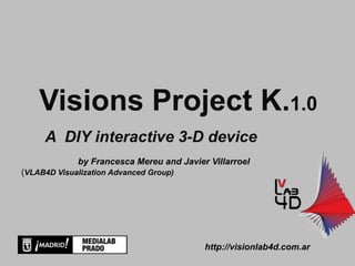 Visions Project K.1.0
     A DIY interactive 3-D device
             by Francesca Mereu and Javier Villarroel
(VLAB4D Visualization Advanced Group)




                                          http://visionlab4d.com.ar
 