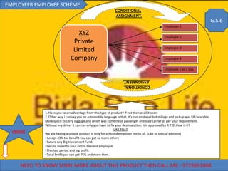 EMPLOYEER EMPLOYEE SCHEME
                                                              CONDITIONAL
                                                              ASSIGNMENT.
                                                                                                                                     G.S.B
                                                                                                 Employee-1

                                  XYZ                                                            Employee-2
                                Private
                                                                                                 Employee-3
                                Limited
                               Company                                                           Employee-4


                                                                                                 Employee-5 to n nos.

                                                                    ASSIGNMENT.
                                                                    CONDITIONAL




             1. Have you taken advantage from this type of product? If not then avail it soon.
             2. Other way i can say you on automobile language is that, it’s run on diesel but millage and pickup was UN beatable.
             More space to carry luggage and which was combine of passenger and load carrier as per your requirement.
             Without any driver it can run only you have to fix your destinatation. It is approved by R.T.O .How is it?
                                                               LIKE THAT
  URGENT
             We are having a unique product is only for selected employer not to all. (Like as special editions)
             •Accept 33% tax benefit you can get so many others
             •Future Any Big Investment Fund.
             •Secure invest to your entire beloved employee.
             •Shortest period and big profit.
             •Total Profit you can get 75% and more then.


     NEED TO KNOW SOME MORE ABOUT THIS PRODUCT THEN CALL ME:- 9725892008.
 