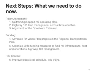 48
Next Steps: What we need to do
now.
Policy Agreement:
1. Caltrain/high-speed rail operating plan.
2. Highway 101 lane management across three counties.
3. Alignment for the Downtown Extension.
Funding:
4. Advocate for Vision Plan projects in the Regional Transportation
Plan.
5. Organize 2018 funding measures to fund rail infrastructure, fleet
and operations, highway 101 management.
Rail Service:
6. Improve today’s rail schedule, add trains.
 