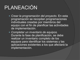 PLANEACIÓN
 Crear la programación del proyecto. En esta

programación se recopilan programaciones
individuales creadas por miembros del
equipo con el fin de planificar las actividades
de implementación.
 Completar un inventario de equipos.
Durante la fase de planificación, se debe
realizar un inventario completo de los
equipos para identificar los sistemas y las
aplicaciones existentes a los que afectará la
implementación.

 