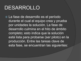 DESARROLLO


La fase de desarrollo es el período
durante el cual el equipo crea y prueba
por unidades la solución. La fase de
desarrollo culmina en el hito de ámbito
completo; esto indica que la solución
está lista para probarse (ser piloto) en la
producción. Entre las tareas clave de
esta fase, se encuentran las siguientes:

 