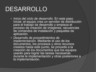 DESARROLLO
 Inicio del ciclo de desarrollo. En este paso

inicial, el equipo crea un servidor de distribución
para el trabajo de desarrollo y empieza el
proceso de creación de imágenes, secuencias
de comandos de instalación y paquetes de
aplicación.
 Desarrollo de procedimientos de
implementación. Mediante el uso de los
documentos, los procesos y otros recursos
creados hasta este punto, se procede a la
creación de los documentos que los equipos
usarán para lograr las tareas necesarias
durante la implementación y otras posteriores a
la implementación.

 