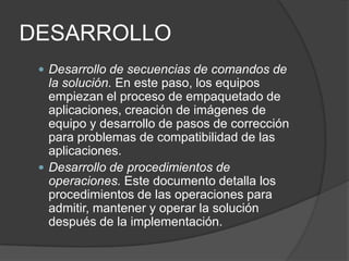 DESARROLLO
 Desarrollo de secuencias de comandos de

la solución. En este paso, los equipos
empiezan el proceso de empaquetado de
aplicaciones, creación de imágenes de
equipo y desarrollo de pasos de corrección
para problemas de compatibilidad de las
aplicaciones.
 Desarrollo de procedimientos de
operaciones. Este documento detalla los
procedimientos de las operaciones para
admitir, mantener y operar la solución
después de la implementación.

 