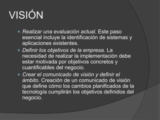VISIÓN
 Realizar una evaluación actual. Este paso

esencial incluye la identificación de sistemas y
aplicaciones existentes.
 Definir los objetivos de la empresa. La
necesidad de realizar la implementación debe
estar motivada por objetivos concretos y
cuantificables del negocio.
 Crear el comunicado de visión y definir el
ámbito. Creación de un comunicado de visión
que define cómo los cambios planificados de la
tecnología cumplirán los objetivos definidos del
negocio.

 