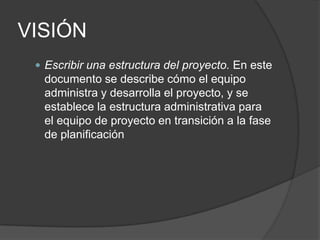 VISIÓN
 Escribir una estructura del proyecto. En este

documento se describe cómo el equipo
administra y desarrolla el proyecto, y se
establece la estructura administrativa para
el equipo de proyecto en transición a la fase
de planificación

 