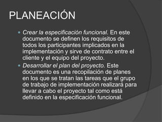 PLANEACIÓN
 Crear la especificación funcional. En este

documento se definen los requisitos de
todos los participantes implicados en la
implementación y sirve de contrato entre el
cliente y el equipo del proyecto.
 Desarrollar el plan del proyecto. Este
documento es una recopilación de planes
en los que se tratan las tareas que el grupo
de trabajo de implementación realizará para
llevar a cabo el proyecto tal como está
definido en la especificación funcional.

 