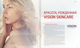 VISION PLANET O6 / 2O16
events
78 79
health
Красота, рожденная
VISION Skincare
Старение – процесс естественный и неизбежный. Но его можно
отодвинуть далеко назад. С антивозрастной линией VISION Skincare
нет никаких причин беспокоиться о своем возрасте. Эта уникальная
косметика впитала все лучшее, что есть в природе, и подарила
коже. Сочетая революционные компоненты anti-age с высокими
технологиями, VISION Skincare ускоряет внутренние процессы
обновления клеток, шаг за шагом омолаживая кожу и приближая
ее к совершенству. Скажите старению «стоп» – подарите своей коже
ощущение молодости и красоты с VISION Skincare
VISION Skincare: красота без возраста
По оценкам специалистов, с каждым годом наблюдается интенсивный
рост численности населения нашей планеты. При этом пожилых людей ста-
новится больше, вместе с тем увеличивается и продолжительность жизни,
в результате чего у людей возникает потребность использовать продукцию,
которая позволяет им выглядеть моложе. В современном обществе понятия
«старость» как такового не существует, поскольку многие люди в 50–70 лет
так же активны, как и люди средних лет.
Сегодня слово «красота» уже не ассоциируется только с имиджем и модой,
это скорее определенный стиль жизни и внутреннее самоощущение. Совре-
менные пожилые люди выбирают продукцию, в том числе и антивозрастную
косметику, которая позволяет им чувствовать себя лучше, выглядеть моложе
и привлекательнее. Люди выбирают более целостный подход к красоте, при
котором внешний вид зависит от образа жизни.
Желание сохранить молодость тела и души свойственно не только стар-
шему поколению. Современные молодые юноши и девушки тоже заботятся
о своей внешности и, кроме того, ведут здоровый активный образ жизни. Еще
в молодом возрасте они начинают использовать косметические средства по
уходу за кожей и тратят на них много времени и денег, рассчитывая мини-
мизировать первые признаки старения. Кроме молодых людей, стремящихся
сохранить свою молодость, в группу потребителей антивозрастной продук-
ции входят также люди среднего возраста – от 38 лет и старше.
Прогнозируется, что всемирный рынок антивозрастной продукции вы-
растет на 7,71% в период с 2015 по 2019 годы. Его плановая стоимость увели-
чится с 122,3 миллиардов долларов в 2013 году до 191,7 миллиардов долларов
к концу 2019 года.
 