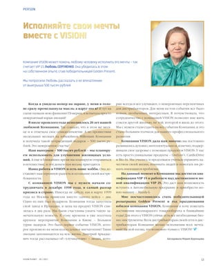 12VISION PLANET  05 / 2017
Компания VISION может помочь любому человеку исполнить его мечты – так
считает VIP 1S Любовь СЕРГИЕНКО. Она убедилась в этом
на собственном опыте, став победительницей Golden Present.
Мы попросили Любовь рассказать о ее впечатлении
от выигрыша 500 тысяч рублей
Исполняйте свои мечты
вместе с VISION!
Когда я увидела номер на экране, у меня в голо-
ве сразу промелькнула мысль: а вдруг это я? И тут на
сцене назвали мою фамилию! Поверьте, я испытала просто
невероятный взрыв эмоций!
В июле прошлого года исполнилось 20 лет нашей
любимой Компании. Так совпало, что в этом же меся-
це и я отмечала свое семидесятилетие. А по прошествии
нескольких месяцев на юбилейном Millenium Компании
я получила такой потрясающий подарок – 500 тысяч ру-
блей. Это невероятное счастье!
Наш выигрыш – 500 тысяч рублей – мы планиру-
ем использовать для улучшения жилищных усло-
вий. А еще в ближайшее время мы планируем отправиться
в путешествие, и эти деньги нам весьма пригодятся.
Наша работа в VISION и есть наше хобби. Она до-
ставляет нам огромную радость и осознание своей востре-
бованности.
С компанией VISION мы с мужем начали со-
трудничать в декабре 1998 года, в самый разгар
кризиса в стране. Никогда не забуду, как в марте 1999
года из Москвы привезли вместо одного кейса – два.
Один из них был подарком. Компания тогда запустила
свой завод в Ирландии, и цена на продукт VISION сни-
зилась в два раза. Мы были счастливы узнать такую за-
мечательную новость. К  тому времени я уже посетила
крупное мероприятие Компании в Киеве – Большое
турне лидеров. Это было первое событие VISION, кото-
рое произвело на меня колоссальное впечатление! Такие
эмоции запоминаются на всю жизнь. Дмитрий Аркадье-
вич тогда рассказывал об «улучшателях» – людях, кото-
рые всегда и все улучшают, о невероятных перспективах
для дистрибьюторов. Для меня на том событии все было
новым, необычным, интересным. Я почувствовала, что
сотрудничество с компанией VISION позволит мне жить
совсем другой жизнью, не той, которой я жила до этого.
Мы с мужем стали ездить на все события Компании, и это
стало большим толчком для нашего профессионального
развития.
Компания VISION дала нам многое: мы постоянно
развивались духовно, интеллектуально и, конечно, поддер-
живали свое здоровье с помощью продуктов VISION. У нас
есть просто уникальные продукты – LiveLon’+, CardioDrive
и Bio-In. Мы учились и продолжаем учиться управлять ка-
чеством своей жизни, понимать людей и помогать им ре-
шать имеющиеся проблемы.
На данный момент в Компании мы достигли ква-
лификации VIP 1S и работаем над достижением но-
вой квалификации VIP 2S. Это даст нам возможность
вступить в Автомобильную программу и приобрести но-
вую машину – Mazda 6.
Мне посчастливилось стать победительницей
розыгрыша Golden Present в год празднования
юбилея компании VISION. Компании я хочу пожелать
достижения миллиардного товарооборота в ближайшие
годы! Для этого у VISION сейчас есть все необходимые биз-
нес-инструменты. Всем дистрибьюторам своей сети и дис-
трибьюторам Компании желаю исполнения всех мечта-
ний! На мой взгляд, это возможно только с VISION!  
Беседовала Мария Воронцова
PERSON
 