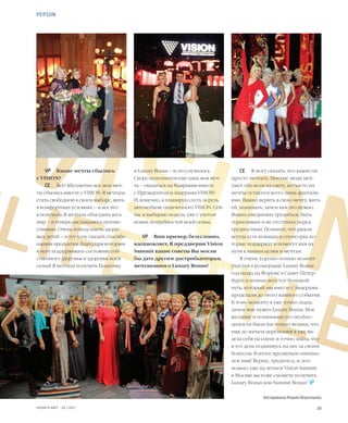 20VISION PLANET  05 / 2017
VISIONLIFESTYLE
СЕ	 Я могу сказать, что важно не
просто мечтать. Многие люди меч-
тают обо всем на свете, но часто их
мечты остаются всего лишь фантази-
ями. Важно верить в свою мечту, жить
ей, понимать, зачем вам это нужно.
Важно ежедневно трудиться, быть
терпеливым и не отступать перед
трудностями. Помните, что рядом
всегда есть команда и спонсоры, ко-
торые поддержат и помогут вам на
пути к вашим целям и мечтам.
Я очень хорошо помню момент
участия в розыгрыше Luxury Bonus
год назад на Форуме в Санкт-Петер-
бурге и помню весь тот большой
путь, который мы вместе с лидерами
проделали до этого важного события.
К тому моменту я уже точно знала,
зачем мне нужен Luxury Bonus. Мое
желание и понимание его необхо-
димости были настолько велики, что
еще до начала церемонии я уже ви-
дела себя на сцене и точно знала, что
в тот день поднимусь на нее за своим
бонусом. В итоге прозвучало именно
мое имя! Верьте, трудитесь, и, воз-
можно, уже на летнем Vision Summit
в Москве вы тоже сможете получить
Luxury Bonus или Summit Bonus!  
Беседовала Мария Воронцова
и Luxury Bonus – и это случилось.
Скоро исполнится еще одна моя меч-
та – оказаться на Маврикии вместе
с Президентом и лидерами VISION!
И, конечно, я планирую сесть за руль
автомобиля, оплаченного VISION. Сей-
час я выбираю модель, уже с учетом
новых потребностей моей семьи.
VP	 Ваш пример, безусловно,
вдохновляет. В преддверии Vision
Summit какие советы Вы могли
бы дать другим дистрибьюторам,
мечтающим о Luxury Bonus?
VP	 Какие мечты сбылись
с VISION?
СЕ	 Все! Абсолютно все мои меч-
ты сбылись вместе с VISION. Я мечтала
стать свободной в своем выборе, жить
в комфортных условиях – и все это
я получила. Я мечтала объездить весь
мир – и теперь наслаждаюсь путеше-
ствиями. Очень хотела иметь здоро-
вых детей – и тут хочу сказать спасибо
нашим продуктам, благодаря которым
я могу поддерживать состояние соб-
ственного здоровья и здоровья моей
семьи! Я мечтала получить Галактику
PERSON
E
 
