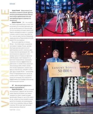 22VISION PLANET  05 / 2017
VISIONLIFESTYLEVision Planet	 Поделитесь, по-
жалуйста, вашей точкой зрения,
почему розыгрыш Luxury Bonus
настолько привлекателен для
дистрибьюторов и какова его
ценность?
Дарья Панина	 LB – это, конеч-
но, очень хороший бонус к чеку! Это
возможность получить крупную сум-
му без необходимости накопления.
То есть человеку не нужно ждать и со-
бирать денежки на какую-то покупку,
а можно пойти и сразу приобрести
то, о чем он давно мечтал. Например,
апартаменты на Черноморском побе-
режье! Это так здорово!
Ну а если серьезно, то Luxury
Bonus – это, безусловно, показатель
настоящего лидера. Только дистри-
бьюторы высоких рангов могут
претендовать на него, поэтому одно
только участие в розыгрыше LB – это
уже показатель серьезного отно-
шения к делу и готовности брать на
себя большую ответственность за
результат. Luxury Bonus показывает,
насколько тесно и эффективно ты
работаешь со своей сетью, насколько
твоя команда тебя слушает, научи-
лись ли вы в принципе слышать друг
друга и, конечно же, доверяете ли вы
друг другу. Luxury Bonus – командный
бонус! Он формируется из заслуг не
только самого лидера, но и каждого
члена его команды. Это показатель
эффективности и профессионализма
всей команды в целом!
VP	 Как вы распорядились
вашим выигрышем?
Юрий Митрохин	 Бонус, который
мы получили с Дарьей, мы частично
инвестируем в команду: для наших
лидеров это будет самый лучший
промоушен. Какая-то часть LB, конеч-
но же, пойдет на благотворительные
цели. Но большую часть выигрыша
я, как отец и дедушка, передал Дарье
и внучке. Пусть еще одно желание
моих девчонок сбудется!
PERSON
 