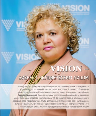 EVENTS
25VISION PLANET  05 / 2017
Luxury Bonus – прекрасная мотивирующая программа для тех, кто стремится
к успешному построению бизнеса и карьеры в VISION. В этом на собственном
примере убедилась победительница прошлогоднего розыгрыша Luxury Bonus
Тамара Пшенникова. Имея за плечами колоссальный опыт работы в сетевом
маркетинге, лидер VISION в квалификации VIP 3S, кавалер Ордена Бриллиантового
Совершенства, представитель Клуба долларовых миллионеров, врач-нутрициолог,
лауреат национальной премии «Здоровое поколение XXI» убеждена: VISION – это
потрясающая школа жизни и одновременно бизнес с человеческим лицом
VISION –
БИЗНЕС С ЧЕЛОВЕЧЕСКИМ ЛИЦОМ
 