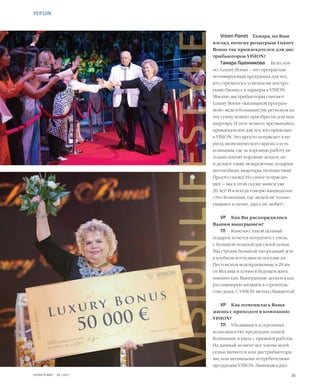 26VISION PLANET  05 / 2017
Vision Planet	 Тамара, на Ваш
взгляд, почему розыгрыш Luxury
Bonus так привлекателен для дис-
трибьюторов VISION?
Тамара Пшенникова	 Безуслов-
но, Luxury Bonus – это прекрасная
мотивирующая программа для тех,
кто стремится к успешному постро-
ению бизнеса и карьеры в VISION.
Многие дистрибьюторы считают
Luxury Bonus «жилищной програм-
мой», ведь в большинстве регионов на
эту сумму можно приобрести дом или
квартиру. И этот момент чрезвычайно
привлекателен для тех, кто приходит
в VISION. Это просто потрясает: в пе-
риод экономического кризиса есть
компания, где за хорошую работу не
только платят хорошие деньги, но
и делают такие невероятные подарки:
автомобили, квартиры, путешествия!
Просто сказка! Но самое потрясаю-
щее – мы в этой сказке живем уже
20 лет! И я всегда говорю кандидатам:
«Это Компания, где людей не только
уважают и ценят, здесь их любят!»
VP	 Как Вы распорядились
Вашим выигрышем?
ТП	 Конечно, такой ценный
подарок хочется потратить с умом,
с большой пользой для своей семьи.
Мы строим большой загородный дом
в клубном коттеджном поселке на
Пестовском водохранилище в 28 км
от Москвы и хотим в будущем жить
именно там. Выигранные деньги я как
раз планирую вложить в строитель-
ство дома. С VISION мечты сбываются!
VP	 Как изменилась Ваша
жизнь с приходом в компанию
VISION?
ТП	 Убедившись в огромных
возможностях продукции нашей
Компании, я ушла с прежней работы.
На данный момент все члены моей
семьи являются или дистрибьютора-
ми, или активными потребителями
продукции VISION. Занимаясь раз-
PERSON
VISIONLIFESTYLE
 