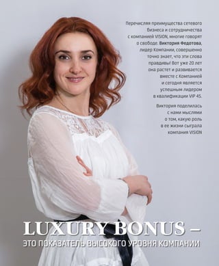 EVENTS
29VISION PLANET  05 / 2017
LUXURY BONUS –
ЭТО ПОКАЗАТЕЛЬ ВЫСОКОГО УРОВНЯ КОМПАНИИ
Перечисляя преимущества сетевого
бизнеса и сотрудничества
с компанией VISION, многие говорят
о свободе. Виктория Федотова,
лидер Компании, совершенно
точно знает, что эти слова
правдивы! Вот уже 20 лет
она растет и развивается
вместе с Компанией
и сегодня является
успешным лидером
в квалификации VIP 4S.
Виктория поделилась
с нами мыслями
о том, какую роль
в ее жизни сыграла
компания VISION
 