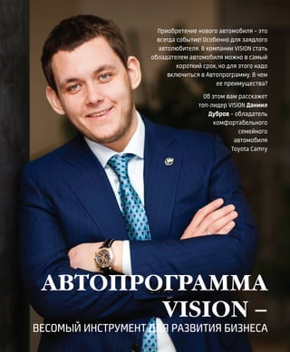 32VISION PLANET  05 / 2017
Приобретение нового автомобиля – это
всегда событие! Особенно для заядлого
автолюбителя. В компании VISION стать
обладателем автомобиля можно в самый
короткий срок, но для этого надо
включиться в Автопрограмму. В чем
ее преимущества?
Об этом вам расскажет
топ-лидер VISION Даниил
Дубров – обладатель
комфортабельного
семейного
автомобиля
Toyota Сamry
АВТОПРОГРАММА
VISION –
ВЕСОМЫЙ ИНСТРУМЕНТ ДЛЯ РАЗВИТИЯ БИЗНЕСА
 