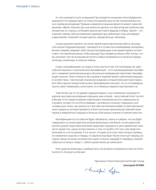 3VISION PLANET  05 / 2017
А с чего начинается путь на вершину? Где находится начальная точка пройденного
маршрута? Что предшествует не только последнему шагу на пик покоренной высоты,
но и самому восхождению? Первым и невероятно важным является момент принятия
решения: «Идти!» Казалось бы, еще ничего не сделано, а в твой актив уже записана еще
незаметная со стороны, но безумно важная для твоего будущего победа. «Идти!» – это
отданное самому себе распоряжение поднимает дух, мобилизует силы, мотивирует
и вдохновляет, позволяет сегодня сделать гораздо больше, чем вчера.
А когда решение принято, наступает время подготовительной работы: восходи-
тель изучает будущий маршрут, тренируется и готовит всю необходимую экипировку.
Иными словами, приводит свою горную квалификацию и инструментарий в соответ-
ствие с поставленной целью, чтобы маршрут был пройден успешно и без потерь, что-
бы альпинист мог во всеоружии встретить любые неожиданности, включая заряды
непогоды, камнепады и снежные лавины.
Слово «квалификация» не чуждо в этом смысле и нам. И если впереди нас ждет
событие-вершина, то выполненная квалификация – это «подтверждающий сертифи-
кат» о вовремя принятом решении и об успешно проведенной подготовке. Квалифи-
кация означает твою готовность без срывов и падений пройти намеченный маршрут
в соответствии с тактическим планом восхождения, который Компания подготовила
для тебя и других покорителей успеха. Квалификация означает, что ты не подведешь
группу своих товарищей, а если нужно, то и сможешь надежно подстраховать их.
Этим летом, как это по давней традиции бывает у нас в Компании, планируется
крупное, массовое восхождение к вершине, имя которой – августовский Vision Summit
в Москве. И это гордое название намеченной к покорению высоты совершенно не
случайно, потому что summit в переводе с английского означает «вершина» или
«наивысшая точка». Да, именно на этом событии Компания войдет в свой ежегодный
зенит щедрости, которая проявится в блистательном признании достижений своих
героев, в невероятных подарках и бонусах, в бесценных знаниях и горячих новостях.
Квалификация на это событие будет объявлена 1 июня, и я уверен, что она будет
совершенно по силам практически всем визионерам, тем более что восходителям
разного уровня подготовки Компания предложит маршруты и цели адекватной слож-
ности. Кроме того, нужно всегда помнить о том, что пройти этот путь нам предстоит
всем вместе, а не по одному. А это значит, что даже если силы твои сегодня скромны,
но намерения серьезны и тверды, то рядом всегда будет более опытный товарищ, ко-
торый, говоря на языке альпинистов, научит отличать ледоруб от ледобура, поможет
собраться в поход и пойдет с тобой в одной связке до самой цели.
Итак, дорогие визионеры, в добрый путь и до встречи на вершине успеха на Vision
Summit 19–20 августа в Москве!
	 Президент Vision International People Group
Дмитрий БУРЯК
PRESIDENT’S SPEECH
 