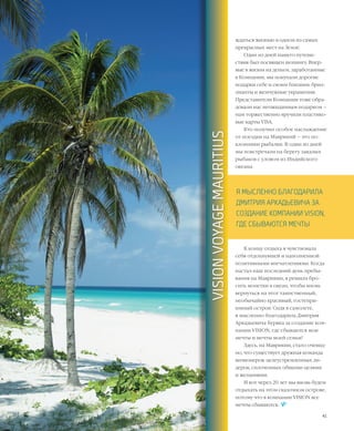 41VISION PLANET  05 / 2017
ждаться жизнью в одном из самых
прекрасных мест на Земле.
Один из дней нашего путеше-
ствия был посвящен шопингу. Впер-
вые в жизни на деньги, заработанные
в Компании, мы покупали дорогие
подарки себе и своим близким: брил-
лианты и жемчужные украшения.
Представители Компании тоже обра-
довали нас неожиданным подарком –
нам торжественно вручили пластико-
вые карты VISA.
Кто получил особое наслаждение
от поездки на Маврикий – это по-
клонники рыбалки. В один из дней
мы повстречали на берегу заядлых
рыбаков с уловом из Индийского
океана.
К концу отдыха я чувствовала
себя отдохнувшей и наполненной
позитивными впечатлениями. Когда
настал наш последний день пребы-
вания на Маврикии, я решила бро-
сить монетки в океан, чтобы вновь
вернуться на этот таинственный,
необычайно красивый, гостепри-
имный остров. Сидя в самолете,
я мысленно благодарила Дмитрия
Аркадьевича Буряка за создание ком-
пании VISION, где сбываются мои
мечты и мечты моей семьи!
Здесь, на Маврикии, стало очевид-
но, что существует дружная команда
визионеров: целеустремленных ли-
деров, сплоченных общими целями
и желаниями.
И вот через 20 лет мы вновь будем
отдыхать на этом сказочном острове,
потому что в компании VISION все
мечты сбываются.  
Я МЫСЛЕННО БЛАГОДАРИЛА
ДМИТРИЯ АРКАДЬЕВИЧА ЗА
СОЗДАНИЕ КОМПАНИИ VISION,
ГДЕ СБЫВАЮТСЯ МЕЧТЫ
VISION VOYAGE
VISIONVOYAGEMAURITIUS
 