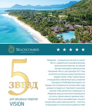 Маврикий – лакомый кусочек рая на земле!
Место с удивительно красивой флорой,
тропическим климатом, чистейшей
прозрачной водой и живописными
пейзажами. Место, где в декабре 2017 года
встретятся успешные целеустремленные
лидеры VISION, чтобы торжественно
отпраздновать юбилейный день рождения
Президента VISION Дмитрия Буряка. Но
прежде чем отправиться в путешествие, надо
усердно потрудиться. Приложите максимум
усилий, чтобы выполнить промоушен на
Маврикий, ведь до окончания промоушена
осталось совсем немного времени: май –
последний месяц квалификации. Спешите
осуществить свою заветную мечту – посетить
остров радости и изысканных удовольствий!
VISION VOYAGE
ДЛЯ ЗВЕЗДНЫХ ЛИДЕРОВ
VISION
 
