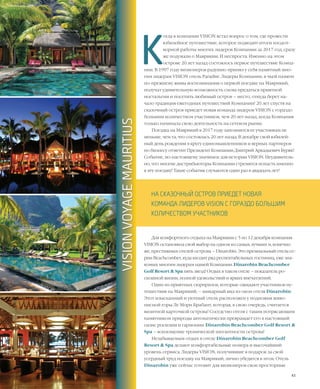 43VISION PLANET  05 / 2017
К
огда в компании VISION встал вопрос о том, где провести
юбилейное путешествие, которое подводит итоги плодот-
ворной работы многих лидеров Компании за 2017 год, сразу
же подумали о Маврикии. И неспроста. Именно на этом
острове 20 лет назад состоялось первое путешествие Компа-
нии. В 1997 году визионеров радушно принял у себя памятный мно-
гим лидерам VISION отель Paradise. Лидеры Компании, в чьей памяти
по-прежнему живы воспоминания о первой поездке на Маврикий,
получат удивительную возможность снова предаться приятной
ностальгии и посетить любимый остров – место, откуда берет на-
чало традиция ежегодных путешествий Компании! 20 лет спустя на
сказочный остров приедет новая команда лидеров VISION с гораздо
большим количеством участников, чем 20 лет назад, когда Компания
только начинала свою деятельность на сетевом рынке.
Поездка на Маврикий в 2017 году запомнится ее участникам не
меньше, чем та, что состоялась 20 лет назад. В декабре свой юбилей-
ный день рождения в кругу единомышленников и верных партнеров
по бизнесу отметит Президент Компании Дмитрий Аркадьевич Буряк!
Событие, по-настоящему значимое для истории VISION. Неудивитель-
но, что многие дистрибьюторы Компании стремятся попасть именно
в эту поездку! Такие события случаются один раз в двадцать лет!
Для комфортного отдыха на Маврикии с 5 по 12 декабря компания
VISION остановила свой выбор на одном из самых лучших и, конечно
же, престижных отелей острова – Dinarobin. Это премиальный отель се-
рии Beachcomber, куда входит ряд респектабельных гостиниц, уже зна-
комых многим лидерам нашей Компании. Dinarobin Beachcomber
Golf Resort & Spa пять звезд! Отдых в таком отеле – показатель ро-
скошной жизни, полной удовольствий и ярких впечатлений.
Один из приятных сюрпризов, которые ожидают участников пу-
тешествия на Маврикий, – шикарный вид из окон отеля Dinarobin.
Этот изысканный и уютный отель расположен у подножия живо-
писной горы Ле Морн Брабант, которая, в свою очередь, считается
визитной карточкой острова! Соседство отеля с таким потрясающим
памятником природы автоматически превращает его в настоящий
оазис роскоши и гармонии. Dinarobin Beachcomber Golf Resort &
Spa – воплощение тропической элегантности острова!
Незабываемым отдых в отеле Dinarobin Beachcomber Golf
Resort & Spa делают комфортабельные номера и высочайший
уровень сервиса. Лидеры VISION, получившие в подарок за свой
усердный труд поездку на Маврикий, лично убедятся в этом. Отель
Dinarobin уже сейчас готовит для визионеров свои просторные
VISION VOYAGE
НА СКАЗОЧНЫЙ ОСТРОВ ПРИЕДЕТ НОВАЯ
КОМАНДА ЛИДЕРОВ VISION С ГОРАЗДО БОЛЬШИМ
КОЛИЧЕСТВОМ УЧАСТНИКОВ
VISIONVOYAGEMAURITIUS
 