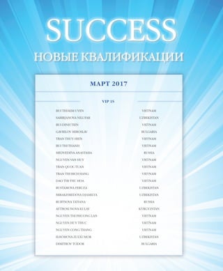 EVENTS
48VISION PLANET  05 / 2017
SUCCESS
НОВЫЕ КВАЛИФИКАЦИИ
МАРТ 2017
VIP 1S
BUI THI KIM UYEN VIETNAM
SABIRJANOVA NILUFAR UZBEKISTAN
BUI DINH TIEN VIETNAM
GAVRILOV MIROSLAV BULGARIA
TRAN THUY HIEN VIETNAM
BUI THI THANH VIETNAM
MEDVEDEVA ANASTASIA RUSSIA
NGUYEN VAN HUY VIETNAM
TRAN QUOC TUAN VIETNAM
TRAN THI BICH HANG VIETNAM
DAO THI THU HOA VIETNAM
RUSTAMOVA FERUZA UZBEKISTAN
MIRAKHMEDOVA DJAMILYA UZBEKISTAN
RUBTSOVA TATIANA RUSSIA
AYTBOSUNOVA KULAY KYRGYZSTAN
NGUYEN THI PHUONG LAN VIETNAM
NGUYEN HUY THUC VIETNAM
NGUYEN CONG THANG VIETNAM
ILHOMOVA ZULXUMOR UZBEKISTAN
DIMITROV TODOR BULGARIA
 