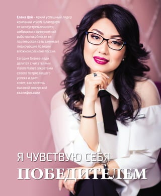 EVENTS
4VISION PLANET  05 / 2017
Я ЧУВСТВУЮ СЕБЯ
ПОБЕДИТЕЛЕМ
Елена Цой – яркий успешный лидер
компании VISION. Благодаря
ее целеустремленности,
амбициям и невероятной
работоспособности ее
партнерская сеть занимает
лидирующие позиции
в Южном регионе России.
Сегодня бизнес-леди
делится с читателями
Vision Planet секретами
своего потрясающего
успеха и дает
совет, как достичь
высокой лидерской
квалификации
 