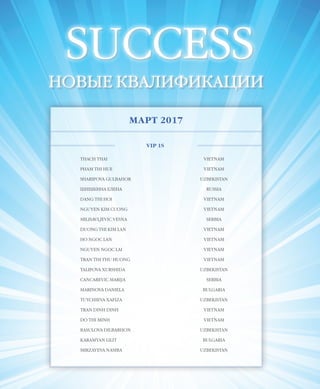 EVENTS
49VISION PLANET  05 / 2017
SUCCESS
НОВЫЕ КВАЛИФИКАЦИИ
МАРТ 2017
VIP 1S
THACH THAI VIETNAM
PHAM THI HUE VIETNAM
SHARIPOVA GULBAHOR UZBEKISTAN
ШИШКИНА ЕЛЕНА RUSSIA
DANG THI HOI VIETNAM
NGUYEN KIM CUONG VIETNAM
MILISAVLJEVIC VESNA SERBIA
DUONG THI KIM LAN VIETNAM
HO NGOC LAN VIETNAM
NGUYEN NGOC LAI VIETNAM
TRAN THI THU HUONG VIETNAM
TALIPOVA XURSHIDA UZBEKISTAN
CANCAREVIC MARIJA SERBIA
MARINOVA DANIELA BULGARIA
TUYCHIEVA XAFIZA UZBEKISTAN
TRAN DINH DINH VIETNAM
DO THI MINH VIETNAM
RASULOVA DILBARHON UZBEKISTAN
KARAMYAN LILIT BULGARIA
MIRZAYEVA NASIBA UZBEKISTAN
 