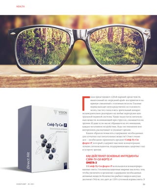 53VISION PLANET  05 / 2017
Г
лаза представляют собой парный орган чувств,
вынесенный на «передний край» восприятия и на-
прямую связанный с головным мозгом. Глазные
нервы выходят непосредственно из головного
мозга, так что глаза и весь зрительный аппарат
незамедлительно реагируют на любые перегрузки цен-
тральной нервной системы. Также недостаток питатель-
ных веществ, возникающий при стрессах, сказывается на
зрении. И даже если мы не обращаем на это внимания,
каждое негативное воздействие, будь оно внешним или
внутренним, расшатывает и ухудшает зрение.
Каким образом повысить содержание необходимых
для сетчатки глаз питательных веществ? Ответ очеви-
ден – необходимо принимать продукт Сэйф-Ту-Си
форте-Р, который содержит высокие концентрации
лучших антиоксидантов, поддерживающих здоровье глаз
и остроту зрения.
КАК ДЕЙСТВУЮТ ОСНОВНЫЕ ИНГРЕДИЕНТЫ
СЭЙФ-ТУ-СИ ФОРТЕ-Р
ОМЕГА-3
В Сэйф-Ту-Си форте-Р используются концентриро-
ванные омега-3 полиненасыщенные жирные кислоты с тем,
чтобы увеличить в организме содержание необходимых
активных веществ. Количество рыбьего жира в капсулах
достигает 504 мг, что дает до 120% суточной нормы омега-3!
HEALTH
 