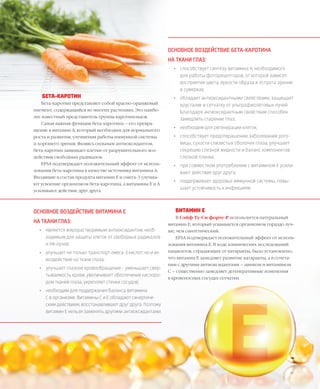 56VISION PLANET  05 / 2017
ВИТАМИН E
В Сэйф-Ту-Си форте-Р используется натуральный
витамин Е, который усваивается организмом гораздо луч-
ше, чем синтетический.
EFSA подтверждает положительный эффект от исполь-
зования витамина Е. В ходе клинических исследований
пациентов, страдающих от катаракты, было установлено,
что витамин Е замедляет развитие катаракты, а в сочета-
нии с другими антиоксидантами – цинком и витамином
С – существенно замедляет дегенеративные изменения
в кровеносных сосудах сетчатки.
БЕТА-КАРОТИН
Бета-каротин представляет собой красно-оранжевый
пигмент, содержащийся во многих растениях. Это наибо-
лее известный представитель группы каротиноидов.
Самая важная функция бета-каротина – его превра-
щение в витамин А, который необходим для нормального
роста и развития, улучшения работы иммунной системы
и хорошего зрения. Являясь сильным антиоксидантом,
бета-каротин защищает клетки от разрушительного воз-
действия свободных радикалов.
EFSA подтверждает положительный эффект от исполь-
зования бета-каротина в качестве источника витамина A.
Входящие в состав продукта витамин Е и омега-3 улучша-
ют усвоение организмом бета-каротина, а витамины Е и А
усиливают действие друг друга.
ОСНОВНОЕ ВОЗДЕЙСТВИЕ БЕТА-КАРОТИНА
НА ТКАНИ ГЛАЗ:
•	 способствует синтезу витамина А, необходимого
для работы фоторецепторов, от которой зависят
восприятие цвета, яркости образа и острота зрения
в сумерках;
•	 обладает антиоксидантными свойствами, защищает
хрусталик и сетчатку от ультрафиолетовых лучей.
Благодаря антиоксидантным свойствам способен
замедлить старение глаз;
•	 необходим для регенерации клеток;
•	 способствует предотвращению заболеваний рого-
вицы, сухости слизистых оболочек глаза, улучшает
секрецию слезной жидкости и баланс компонентов
слезной пленки;
•	 при совместном употреблении с витамином Е усили-
вают действие друг друга;
•	 поддерживает здоровье иммунной системы, повы-
шает устойчивость к инфекциям.
ОСНОВНОЕ ВОЗДЕЙСТВИЕ ВИТАМИНА E
НА ТКАНИ ГЛАЗ:
•	 является жирорастворимым антиоксидантом, необ-
ходимым для защиты клеток от свободных радикалов
и УФ-лучей;
•	 улучшает не только транспорт омега-3 кислот, но и их
воздействие на ткани глаза;
•	 улучшает глазное кровообращение – уменьшает свер-
тываемость крови, увеличивает обеспечение кислоро-
дом тканей глаза, укрепляет стенки сосудов;
•	 необходим для поддержания баланса витамина
С в организме. Витамины С и Е обладают синергиче-
ским действием, восстанавливают друг друга. Поэтому
витамин Е нельзя заменять другими антиоксидантами.
 