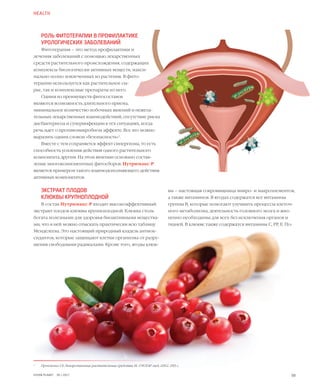 59
РОЛЬ ФИТОТЕРАПИИ В ПРОФИЛАКТИКЕ
УРОЛОГИЧЕСКИХ ЗАБОЛЕВАНИЙ
Фитотерапия – это метод профилактики и
лечения заболеваний с помощью лекарственных
средств растительного происхождения, содержащих
комплексы биологически активных веществ, макси-
мально полно извлеченных из растения. В фито-
терапии используется как растительное сы-
рье, так и комплексные препараты из него.
Одним из преимуществ фитосоставов
являются возможность длительного приема,
минимальное количество побочных явлений и нежела-
тельных лекарственных взаимодействий, отсутствие риска
дисбактериоза и суперинфекции в тех ситуациях, когда
речь идет о противомикробном эффекте. Все это можно
выразить одним словом «безопасность»1
.
Вместе с тем сохраняется эффект синергизма, то есть
способность усиления действия одного растительного
компонента другим. На этом явлении основано состав-
ление многокомпонентных фитосборов. Нутримакс-Р
является примером такого взаимодополняющего действия
активных компонентов.
ЭКСТРАКТ ПЛОДОВ
КЛЮКВЫ КРУПНОПЛОДНОЙ
В состав Нутримакс-Р входит высокоэффективный
экстракт плодов клюквы крупноплодной. Клюква столь
богата полезными для здоровья биоактивными вещества-
ми, что в ней можно отыскать практически всю таблицу
Менделеева. Это настоящий природный кладезь антиок-
сидантов, которые защищают клетки организма от разру-
шения свободными радикалами. Кроме того, ягоды клюк-
HEALTH
1
	 Пронченко Г.Е. Лекарственные растительные средства. М.: ГЭОТАР-мед, 2002. 285 с.
вы – настоящая сокровищница микро- и макроэлементов,
а также витаминов. В ягодах содержатся все витамины
группы B, которые помогают улучшить процессы клеточ-
ного метаболизма, деятельность головного мозга и жиз-
ненно необходимы для всех без исключения органов и
тканей. В клюкве также содержатся витамины C, PP, E. По-
VISION PLANET  05 / 2017
 
