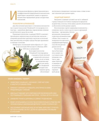 63VISION PLANET  05 / 2017
И
нновационная формула, представленная высо-
коэффективными природными компонентами,
гарантирует ежедневную защиту от вредного
воздействия окружающей среды и возрастных
изменений.
ТЕХНОЛОГИЯ ULTRADENSE®
Для обеспечения наилучшего сочетания компонентов
мы создали технологию Ultradense®. Состав крема и его
текстура – важнейшие факторы, определяющие влияние
косметического средства на кожу.
Передовая технология, созданная VISION, позволяет
производить сверхплотные косметические эмульсии –
ультразвук расщепляет кремовую эмульсию на мельчай-
шие наночастицы, которые гораздо быстрее проникают
в глубокие слои кожи.
Любой крем, полученный таким образом, в 5–7 раз
более плотный (500 нм вместо обычных 2000–
2500 нм) и однородный.
Благодаря технологии
Ultradense® текстура крема
становится более плотной
и приятной в использо-
вании, он не оставля-
ет ощущения жир-
ности или липко-
сти. Ultradense®
ускоряет впи-
тывание крема,
обеспечивает
HEALTH
VISION HAND&NAIL THERAPY:
•	 ЭФФЕКТИВНО ЗАЩИЩАЕТ, УВЛАЖНЯЕТ, СМЯГЧАЕТ КОЖУ
И ЗАБОТИТСЯ О ВАШИХ РУКАХ
•	 ПОМОГАЕТ СОХРАНИТЬ И ПОВЫСИТЬ ЭЛАСТИЧНОСТЬ КОЖИ,
ПРЕДОТВРАЩАЕТ СТАРЕНИЕ
•	 ИДЕАЛЬНО ПОДХОДИТ ДЛЯ ПОВРЕЖДЕННОЙ ОБЕЗВОЖЕННОЙ КОЖИ,
ПОСТРАДАВШЕЙ ОТ ВНЕШНИХ ФАКТОРОВ – СОЛНЦА, ВЕТРА И ХОЛОДА
•	 ЗАЖИВЛЯЕТ РАНКИ И ЦАРАПИНЫ И СНИМАЕТ РАЗДРАЖЕНИЕ
•	 МОЖЕТ ИСПОЛЬЗОВАТЬСЯ В КАЧЕСТВЕ ВСПОМОГАТЕЛЬНОГО СРЕДСТВА ПРИ
ЛЕЧЕНИИ КОЖНЫХ ЗАБОЛЕВАНИЙ (ДЕРМАТИТ, ЭКЗЕМА, ПСОРИАЗ И ДР.)
•	 ОБЕСПЕЧИВАЕТ БЕРЕЖНЫЙ УХОД ЗА НОГТЯМИ: УКРЕПЛЯЕТ СТРУКТУРУ
НОГТЕЙ И УСКОРЯЕТ ИХ РОСТ, ДЕЛАЯ ИХ ЗДОРОВЫМИ, КРАСИВЫМИ
И СИЛЬНЫМИ
интенсивное увлажнение и питание кожи, а также позво-
ляет экономно расходовать крем.
ЗАЩИТНЫЙ ЭФФЕКТ
Ежедневно ухаживая за кожей, мы часто забываем
о руках. Кожа рук постоянно подвергается вредному
воздействию, поэтому очень важно уделить ей внимание
и обеспечить необходимую защиту.
Используемые в креме природные компоненты –
оливковое масло, соевое масло и масло зародышей
пшеницы – чрезвычайно богаты
витаминами, минералами
и другими активными веще-
ствами. Они создают на
поверхности кожи влаго-
удерживающий барьер,
способствуя регене-
рации клеток.
Растительные
масла благопри-
ятно влияют на
состояние кожи,
увлажняя и пи-
тая ее, укре-
пляя структуру
и защищая от
негативного
воздействия
окружаю-
щей среды.
 