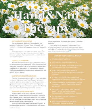 64VISION PLANET  05 / 2017
ИНТЕНСИВНОЕ УВЛАЖНЕНИЕ
При поддержании защитного барьера кожи гли-
церин, ПЭГ-8-стеарат, Crodafos™ MCK, Crodamol™, AB
TEGOSOFT® OS помогают удерживать влагу внутри клеток
кожи.
Все вещества получены из растительных масел. При
контакте с кожей они притягивают молекулы воды, что
помогает удержать воду в клетках кожи и покрыть ее мяг-
ким защитным слоем.
БОРЬБА СО СТАРЕНИЕМ
Экстракт ромашки, коэнзим Q10 и витамин Е помога-
ют свести к минимуму проявления возрастных изменений
кожи. Они защищают кожу от вредных воздействий окру-
жающей среды, осветляют и восстанавливают ровный
тон, стимулируют выработку коллагена, повышая эластич-
ность и упругость кожи.
ЗАЖИВЛЕНИЕ И ВОССТАНОВЛЕНИЕ
Экстракт ромашки, витамины А, D и Е очень важны для
улучшения состояния кожи. Они обладают антисепти-
ческим и заживляющим эффектом и наиболее полезны
при восстановлении потрескавшейся кожи. Средство
также ускоряет процесс обновления клеток, способствует
уменьшению воспалений и раздражений на коже.
ЗДОРОВЫЕ И КРАСИВЫЕ НОГТИ
Ногти на руках так же, как и кожа рук, постоянно
подвергаются воздействию неблагоприятных факторов
окружающей среды. В результате они могут стать ломки-
ми, расслаиваться, на поверхности ногтя могут появиться
неравномерная пигментация и пятна.
Компоненты VISION Hand&Nail Therapy обладают за-
щитными, смягчающими и увлажняющими свойствами,
HEALTH
СВОЙСТВА VISION HAND&NAIL THERAPY:
•	 МГНОВЕННО СМЯГЧАЕТ РУКИ
•	 НЕ ОСТАВЛЯЕТ ОЩУЩЕНИЯ ЖИРНОСТИ
•	 СОДЕРЖИТ АКТИВНЫЕ ЗАЩИТНЫЕ ВЕЩЕСТВА,
ПОЛУЧЕННЫЕ ИЗ РАСТИТЕЛЬНЫХ МАСЕЛ
•	 ПОМОГАЕТ СОХРАНИТЬ ЭЛАСТИЧНОСТЬ
И УПРУГОСТЬ ЗДОРОВОЙ КОЖИ, ПРЕДОТВРАЩАЕТ
СТАРЕНИЕ
•	 УСКОРЯЕТ ЕСТЕСТВЕННОЕ ВОССТАНОВЛЕНИЕ,
ЗАЖИВЛЕНИЕ И ОБНОВЛЕНИЕ ПОВРЕЖДЕННОЙ КОЖИ
•	 ПРИ РЕГУЛЯРНОМ ИСПОЛЬЗОВАНИИ КОЖА РУК
СТАНОВИТСЯ ГЛАДКОЙ, СИЯЮЩЕЙ И МЯГКОЙ,
КАК БАРХАТ
•	 УКРЕПЛЯЕТ СТРУКТУРУ НОГТЕЙ И УСКОРЯЕТ
ИХ РОСТ, ДЕЛАЯ НОГТИ ЗДОРОВЫМИ,
СИЛЬНЫМИ, БЛЕСТЯЩИМИ И МЕНЕЕ ЛОМКИМИ
•	 ПРЕДНАЗНАЧЕН ДЛЯ ПОВСЕДНЕВНОГО
ИСПОЛЬЗОВАНИЯ
•	 НЕ СОДЕРЖИТ ПАРАБЕНОВ, ФТАЛАТОВ,
СИЛИКОНА И МИНЕРАЛЬНЫХ МАСЕЛ
обеспечивающими идеальный рост ногтей и комплекс-
ный уход.
Сочетание масла зародышей пшеницы, соевого
и оливкового масел гарантирует максимальный защит-
ный эффект. Эти масла питают ногти и восстанавливают
их естественную красоту и блеск   .
Hand&Nail
Therapy
Hand&Nail
Therapy
 