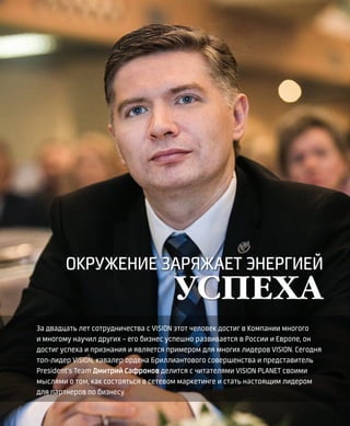 EVENTS
14VISION PLANET  07 / 2017
За двадцать лет сотрудничества с VISION этот человек достиг в Компании многого
и многому научил других – его бизнес успешно развивается в России и Европе, он
достиг успеха и признания и является примером для многих лидеров VISION. Сегодня
топ-лидер VISION, кавалер ордена Бриллиантового совершенства и представитель
President’s Team Дмитрий Сафронов делится с читателями VISION PLANET своими
мыслями о том, как состояться в сетевом маркетинге и стать настоящим лидером
для партнеров по бизнесу
ОКРУЖЕНИЕ ЗАРЯЖАЕТ ЭНЕРГИЕЙ
УСПЕХА
 