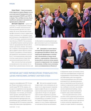 15VISION PLANET  07 / 2017
PERSON
чтобы выйти на новый уровень про-
фессионального роста и повышения
своей квалификации и дохода.
VP	 Дмитрий, в своем высту-
плении Вы наглядно показали
на примере President’s Team, как
окружение формирует отноше-
ние к Компании и совместной
работе с партнерами. Объясните,
пожалуйста, почему очень важно
попасть в окружение топ-лидеров
Компании, чтобы стать успешны-
ми и состоявшимися в бизнесе?
ДС	 Абсолютно каждый человек
в мире может стать успешным, все за-
висит от его персонального видения
и философии. В одно и то же время
один человек видит возможности,
а другой нет. В одно и то же время
один человек энергичен и удачлив
в делах, а другой, наоборот, находится
в подавленном состоянии. От чего
это зависит? В первую очередь это
зависит от того, в каком окружении
он находится. Когда мы находимся
Vision Planet	 Совсем недавно
в болгарском городе Варна состо-
ялся выездной Лидерский семи-
нар компании VISION для VIP 1S
и выше. Что, на Ваш взгляд, было
наиболее ценным и важным на
прошедшем событии?
Дмитрий Сафронов	 Сразу хочу
отметить, что прошедший семинар
для VIP 1S и выше оказался весьма
показательным для всех его участ-
ников. На этом событии выступали
профессионалы сетевого маркетинга,
самые успешные топ-лидеры и лиде-
ры Компании в квалификации VIP 2S
и VIP 3S, которые занимаются разви-
тием бизнеса VISION. Они делились
с дистрибьюторами своими результа-
тами по продвижению бизнеса Ком-
пании в регионах, бизнес-методика-
ми, а главное, своим видением, своей
философией, каким образом нужно
строить и развивать сетевой бизнес,
как правильно выстраивать свою ра-
боту с потенциальными клиентами,
счсетью, какие рычаги существуют
для увеличения клиентской сети.
Мне хотелось бы более детально
остановиться на том, почему это со-
бытие было организовано именно для
лидеров в квалификации VIP 1S и вы-
ше. И здесь нам важно понять: а кто
такой лидер VIP 1S? Во-первых, это
не просто потребитель или продавец
продукции VISION. Эта квалификация
показывает, что человек, достигший
такого уровня, заинтересован в по-
строении бизнеса вместе с Компа-
нией, развитии партнерской сети,
реализации своих амбиций и целей.
Семинар для VIP 1S показал пошагово,
какие действия нужно предпринять,
в окружении людей, достигших успеха
и высоких квалификаций, которые нас
поддерживают и вдохновляют своими
достижениями, дают нам энергию,
тогда мы раскрываем для себя новые
возможности и стремимся реализо-
вать поставленные цели. Когда мы на-
ходимся в окружении людей, которые
нас, наоборот, угнетают, мы должны
сделать правильный выбор, с каки-
ми людьми мы должны находиться
и строить наш совместный бизнес.
Если мы действительно хотим
достичь очень серьезных результатов
в том деле, которому хотим посвятить
свою жизнь, нужно всегда стремиться
к очень сильному окружению, тем
людям, которые являются лидерами,
ОКРУЖЕНИЕ ДАЕТ НОВОЕ МИРОВОЗЗРЕНИЕ, ПРАВИЛЬНОЕ ОТНО-
ШЕНИЕ И ФИЛОСОФИЮ, ЗАРЯЖАЕТ ЭНЕРГИЕЙ УСПЕХА
 