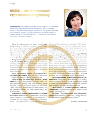 20VISION PLANET  07 / 2017
PERSON
Ирина БУДКОВА – дистрибьютор VISION из города Волжского. На юбилейном
Millenium она стала одним из победителей Golden Present. По словам
Ирины, сотрудничество с Компанией позволило ей восстановить здоровье,
а обучение у топ-лидеров на событиях Компании дало ей возможность
развиваться как личность. VISION для нее – это заряд позитива, радости,
постоянное стремление к лучшему
VISION – это постоянное
стремление к лучшему
Когда на сцене назвали мое имя, я испытала ра-
дость, восторг и ощущение нереальности происходя-
щего. Сложно было поверить в то, что именно я выиграла
денежный приз Golden Present! Это было утром, во второй
день юбилейного Millenium. Только что прошел дождь,
я бежала по красной ковровой дорожке, промокшая на-
сквозь, и не верила в то, что на сцене только что назвали
мое имя. Мне казалось, что все это происходит не со мной.
Я верила в то, что однажды смогу стать победи-
тельницей Golden Present. Перед началом Millenium
я выиграла 10%-ную скидку на косметику, и в душе заро-
дилась надежда, что мне повезет и в розыгрыше. Я даже
воспринимаю этот денежный приз не как выигрыш, а как
достойную премию от Президента VISION за привержен-
ность Компании.
Часть выигранных денег я сразу потратила на
покупку продуктов VISION для всех членов моей семьи.
Остальную сумму вложу в ремонт нашей квартиры.
За последние два года у меня появилось новое
хобби: я увлеклась витражной росписью на стекле и соз-
данием картин в технике «шерстяная акварель». Выби-
раю такие сюжеты, в которых есть глубокий жизненный
смысл. Хожу на мастер-классы и оттачиваю приобретен-
ные навыки на практике. Мне также очень нравится тру-
диться на даче.
Моя история знакомства с компанией VISION на-
чалась в 2003 году. Именно тогда я впервые узнала о про-
дукции Компании и о возможности улучшить здоровье с ее
помощью. Мне потребовалось еще два года, чтобы оконча-
тельно в это поверить. В 2005 году я подписала контракт
с Компанией и стала покупать продукцию VISION для сво-
его сына. На тот момент состояние его здоровья меня силь-
но тревожило. Я тоже начала понемногу принимать про-
дукты VISION, результаты вдохновили меня, и я до сих пор
восхищена качеством нашей продукции.
С тех пор, как я стала дистрибьютором VISION,
моя жизнь в корне изменилась. Она поделилась на два
периода: до начала сотрудничества с Компанией и после.
Произошли серьезные улучшения состояния моего здо-
ровья, я стала обучаться у лидеров Компании и развивать-
ся как личность. Личностный рост очень важен для меня.
Потрясающие семинары Аллы и Олега Андрийчук просто
раскрыли мои глаза на законы жизни. Все VIP-Forum и Mil-
lenium производили на меня неизгладимое впечатление.
Благодаря сотрудничеству с Компанией у меня появилось
множество новых знакомых. VISION для меня – это заряд
позитива, радости, постоянное стремление к лучшему.
В данный момент я являюсь активным дистри-
бьютором. Дважды была в квалификации VIP. Я привер-
женец продукции VISION: люблю рассказывать людям
о том, как благодаря нашим продуктам они могут улучшить
свое здоровье и сохранить молодость и красоту.
В моих планах на будущее – повысить свою ква-
лификацию и начать активно работать с косметической
линией VISION Skincare.
Компании VISION я хотела бы пожелать процве-
тания, а всем нашим дистрибьюторам – прекрасного здо-
ровья, радости, счастья, понимания и любви.  
Беседовала Мария Воронцова
 